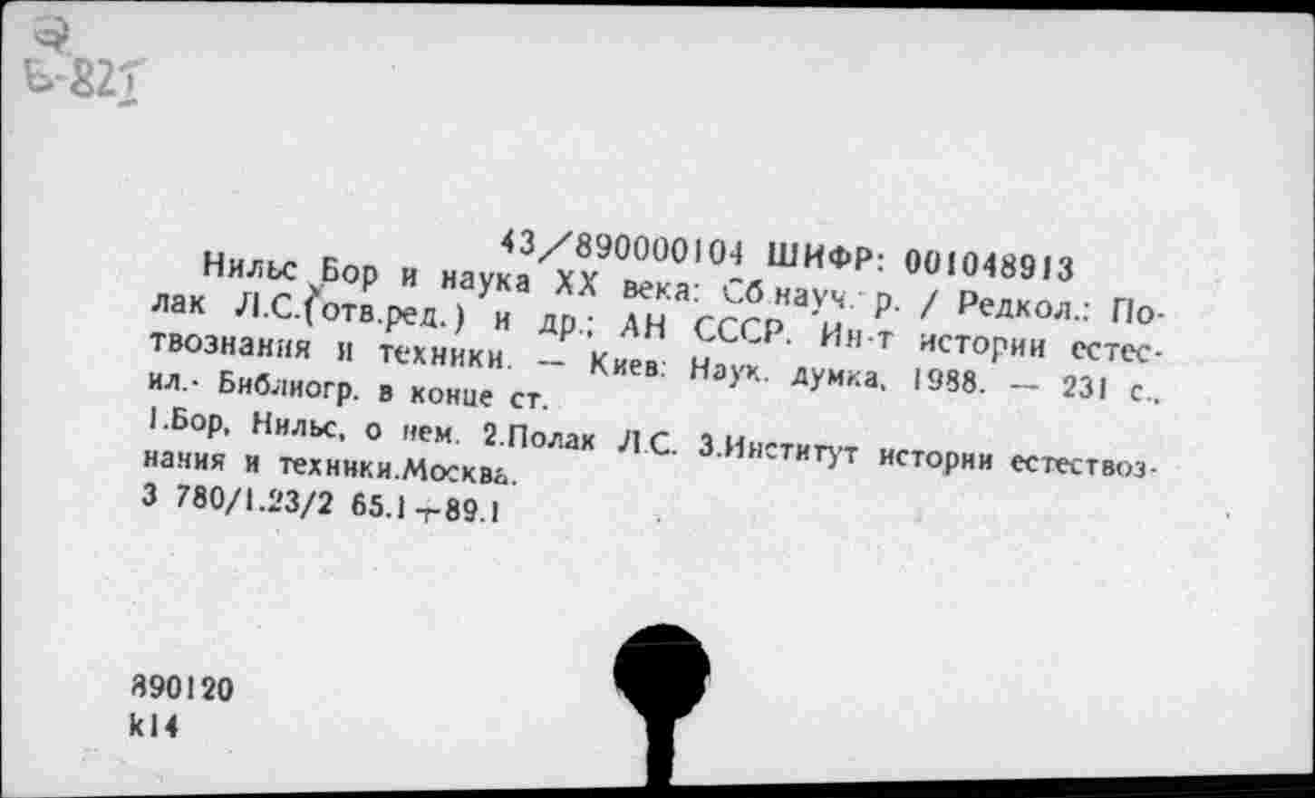 ﻿3
Ь-22Т
Нильс Бор и наука^?^ ° ИФР: 00,0489,3 лак Л.С/отв.ред.)Ун др • ГН гг?рНаУи 'Р’ 7 Редкол - По-твознания и техники _Р'’Кир^ уССР‘ И”‘Т ИСТОРИИ «тес-ил,- Библиогр. в конце ст. НауК‘ ДУММ’ *988- ~
иания и техннки.Моска&ПОЛа,< С' З Инстит>’т «тории естествоз-3 780/1.23/2 65.1-г-89.1
390120 к!4